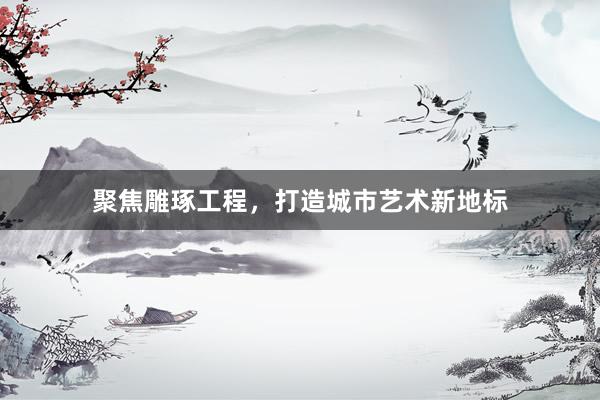 聚焦雕琢工程,打造城市艺术新地标